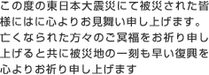 この度の東日本大震災にて被災された皆様には心よりお見舞い申し上げます。
亡くなられた方々のご冥福をお祈り申し上げると共に被災地の一刻も早い復興を心よりお祈り申し上げます